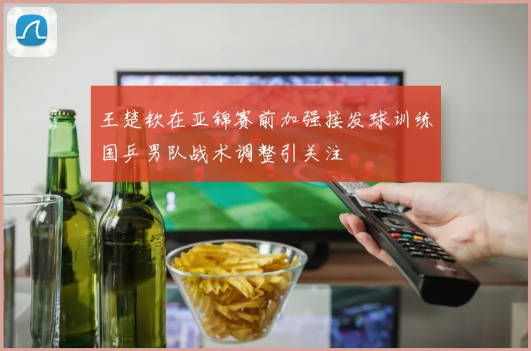 王楚钦在亚锦赛前加强接发球训练国乒男队战术调整引关注