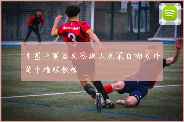 丰塞卡赛后反思换人决策自嘲或许是个糟糕教练