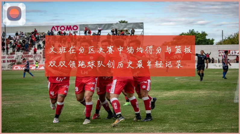 文班在分区决赛中场均得分与篮板双双领跑球队创历史最年轻记录