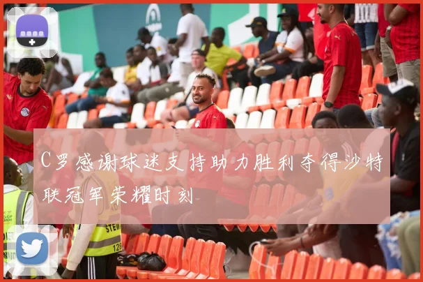C罗感谢球迷支持助力胜利夺得沙特联冠军荣耀时刻