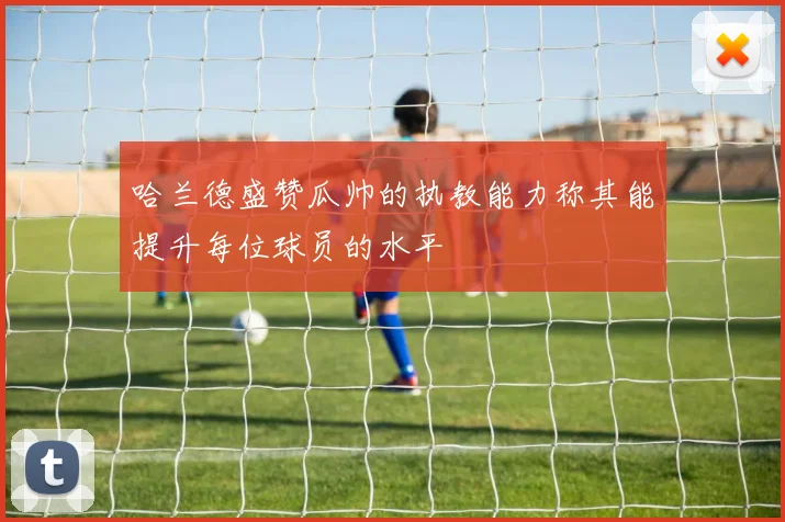 哈兰德盛赞瓜帅的执教能力称其能提升每位球员的水平