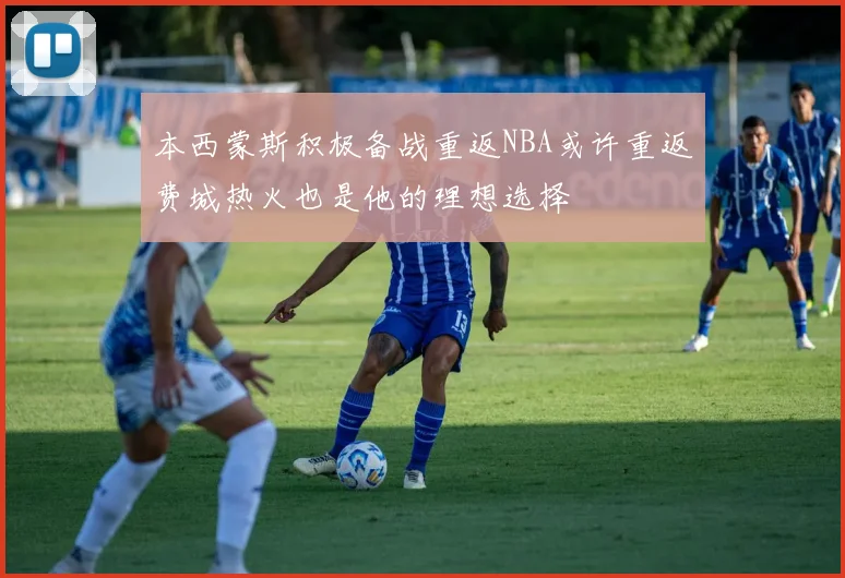 本西蒙斯积极备战重返NBA或许重返费城热火也是他的理想选择