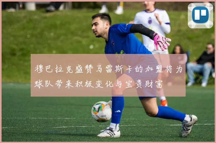 穆巴拉克盛赞马雷斯卡的加盟将为球队带来积极变化与宝贵财富