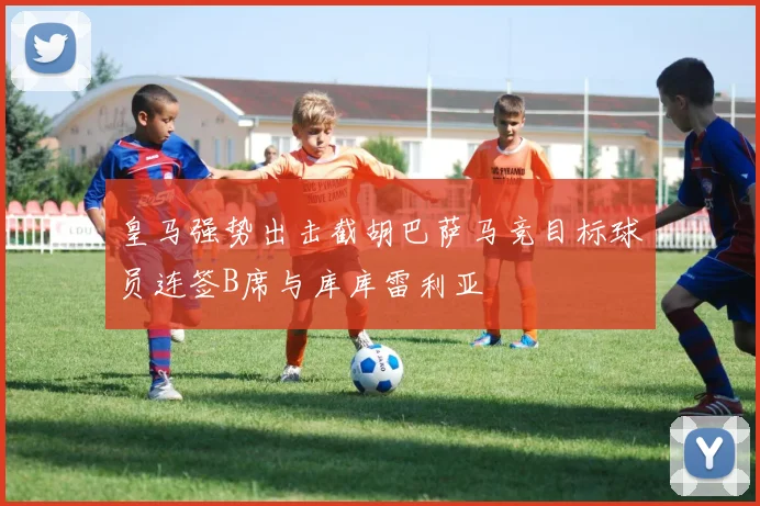 皇马强势出击截胡巴萨马竞目标球员连签B席与库库雷利亚