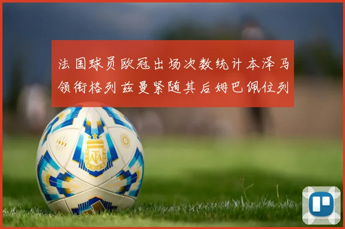 法国球员欧冠出场次数统计本泽马领衔格列兹曼紧随其后姆巴佩位列第五