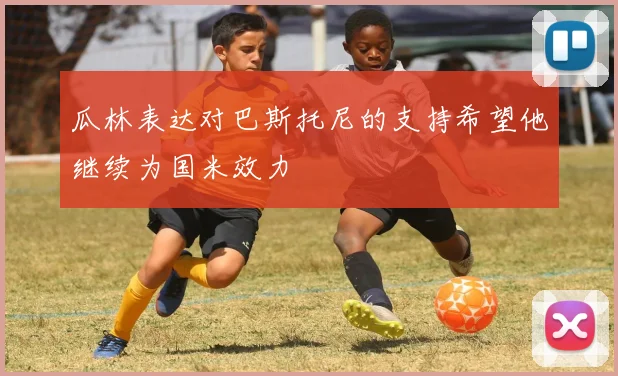瓜林表达对巴斯托尼的支持希望他继续为国米效力