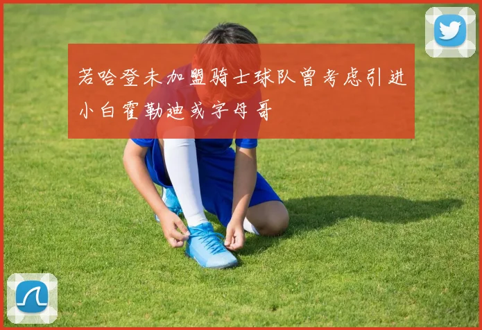 若哈登未加盟骑士球队曾考虑引进小白霍勒迪或字母哥