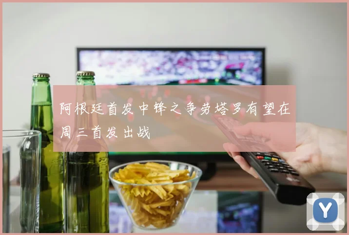 阿根廷首发中锋之争劳塔罗有望在周三首发出战