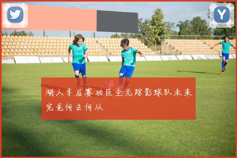 湖人季后赛功臣全无踪影球队未来究竟何去何从