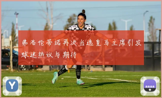 弗洛伦蒂诺再次当选皇马主席引发球迷热议与期待