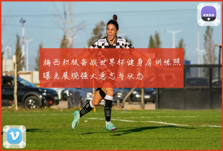 梅西积极备战世界杯健身房训练照曝光展现强大意志与状态