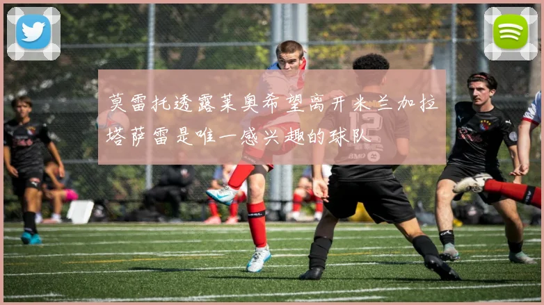莫雷托透露莱奥希望离开米兰加拉塔萨雷是唯一感兴趣的球队