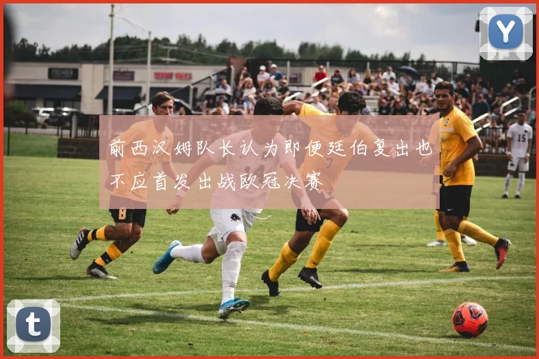 前西汉姆队长认为即便廷伯复出也不应首发出战欧冠决赛