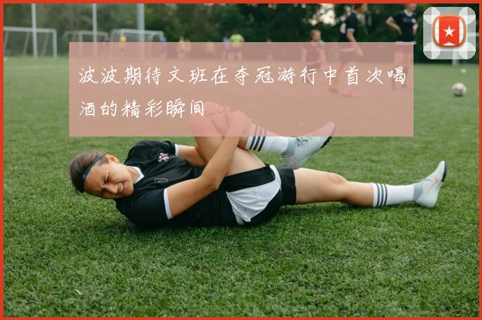 波波期待文班在夺冠游行中首次喝酒的精彩瞬间
