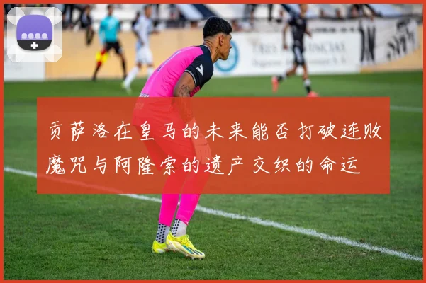 贡萨洛在皇马的未来能否打破连败魔咒与阿隆索的遗产交织的命运