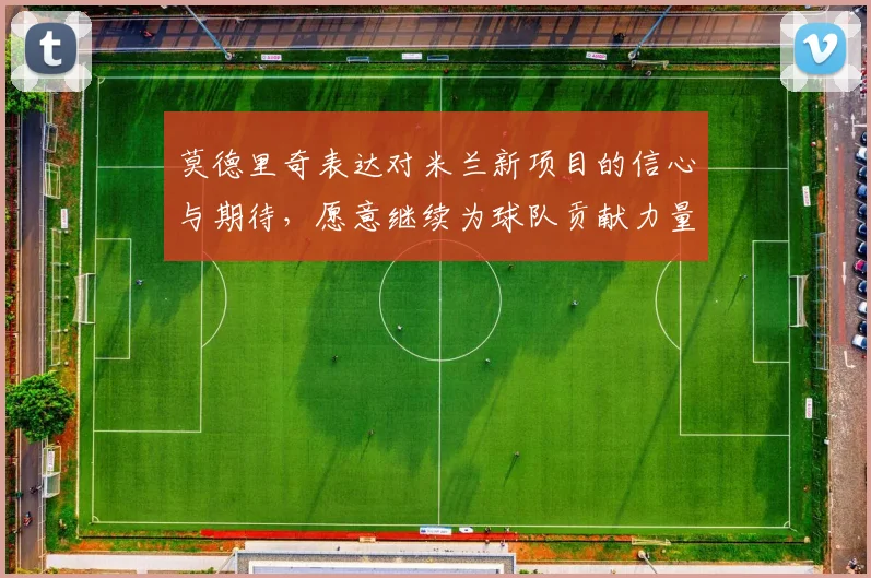 莫德里奇表达对米兰新项目的信心与期待,愿意继续为球队贡献力量