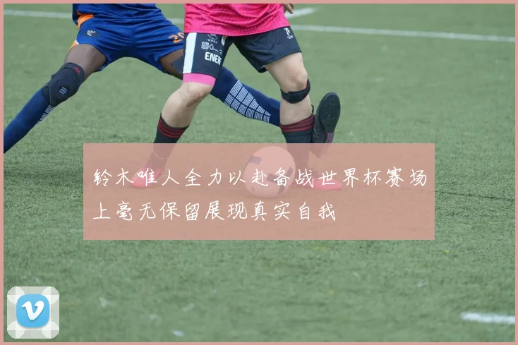 铃木唯人全力以赴备战世界杯赛场上毫无保留展现真实自我