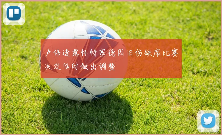 卢伟透露怀特塞德因旧伤缺席比赛决定临时做出调整