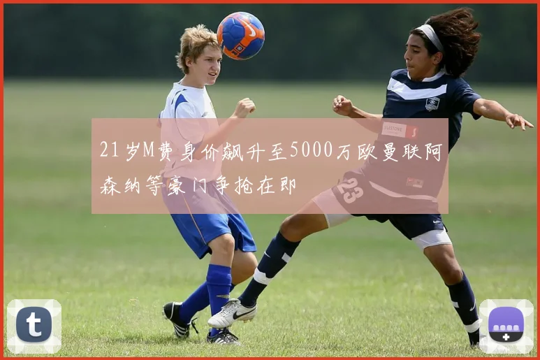 21岁M费身价飙升至5000万欧曼联阿森纳等豪门争抢在即