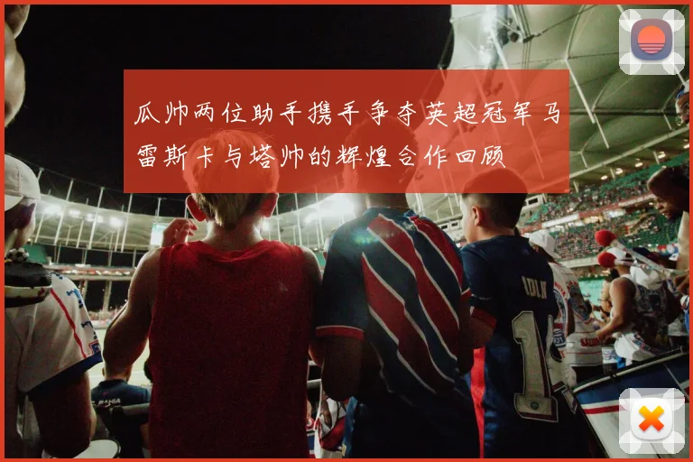 瓜帅两位助手携手争夺英超冠军马雷斯卡与塔帅的辉煌合作回顾