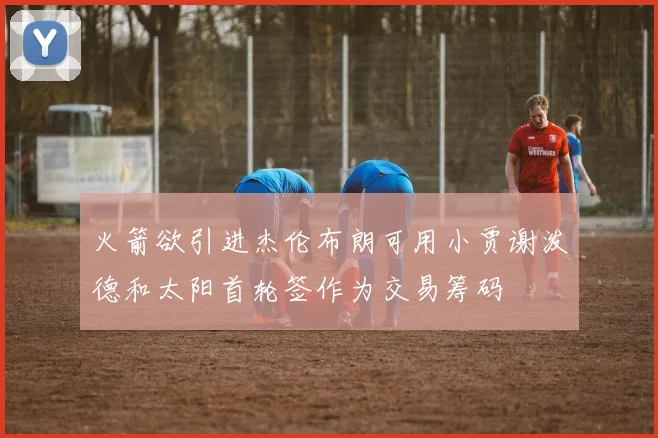 火箭欲引进杰伦布朗可用小贾谢泼德和太阳首轮签作为交易筹码