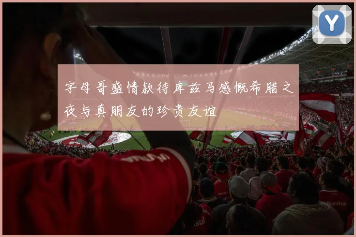字母哥盛情款待库兹马感慨希腊之夜与真朋友的珍贵友谊
